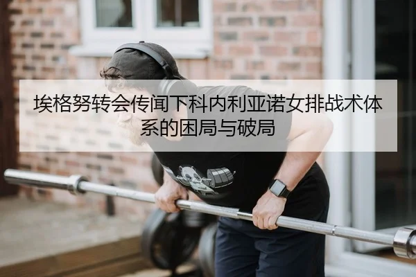 埃格努转会传闻下科内利亚诺女排战术体系的困局与破局
